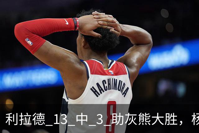 利拉德 13 中 3 助灰熊大胜，杨瀚森第五中锋，巴特尔一纪录稳如泰山