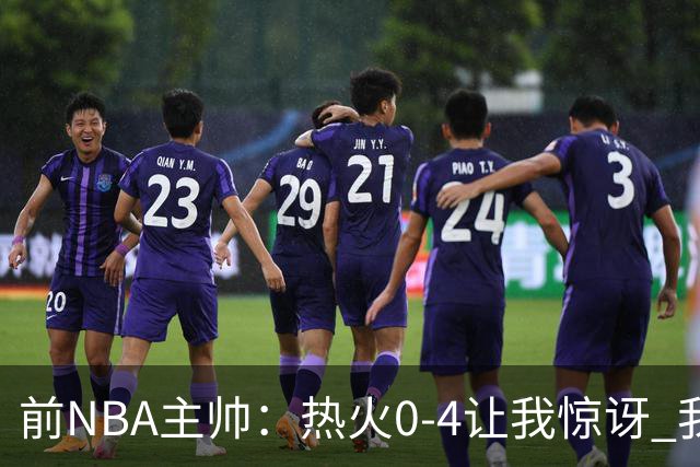 前NBA主帅：热火0-4让我惊讶 我不确定字母哥和阿德巴约是否适配