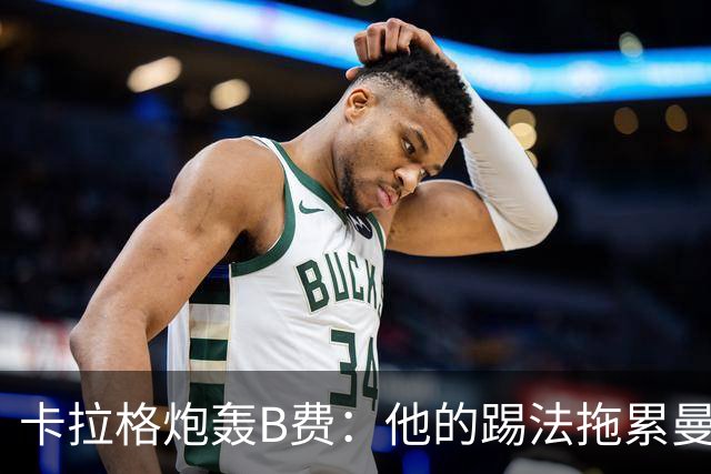 卡拉格炮轰B费：他的踢法拖累曼联，不是队长该有的姿态