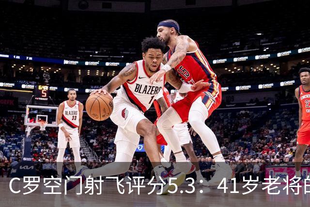 C罗空门射飞评分5.3：41岁老将的尴尬与千球大关