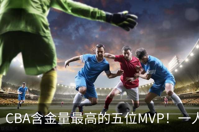 CBA含金量最高的五位MVP！一人扛起一支球队，每一座奖杯都实至名归，榜首毫无争议